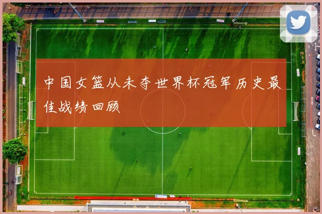 中国女篮从未夺世界杯冠军历史最佳战绩回顾