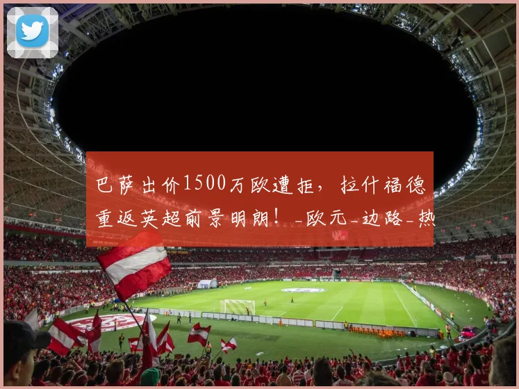 巴萨出价1500万欧遭拒，拉什福德重返英超前景明朗！_欧元_边路_热刺