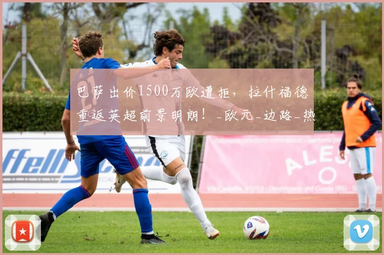 巴萨出价1500万欧遭拒,拉什福德重返英超前景明朗!_欧元_边路_热刺